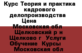 Курс Теория и практика кадрового делопроизводства › Цена ­ 6 500 - Московская обл., Щелковский р-н, Щелково г. Услуги » Обучение. Курсы   . Московская обл.